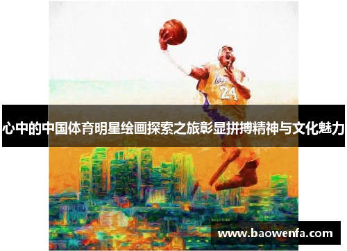 心中的中国体育明星绘画探索之旅彰显拼搏精神与文化魅力
