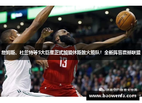 詹姆斯、杜兰特等5大巨星正式加盟休斯敦火箭队！全新阵容震撼联盟